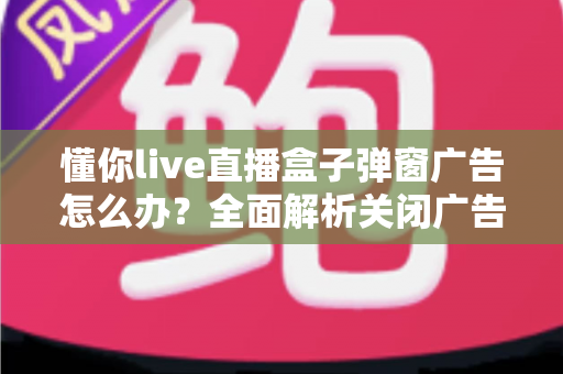 懂你live直播盒子弹窗广告怎么办？全面解析关闭广告的实用方法与避坑指南