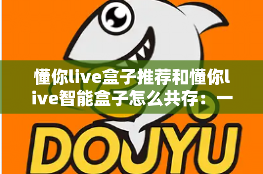 懂你live盒子推荐和懂你live智能盒子怎么共存:一文读懂选购指南与多设备共存方案 懂你live盒子推荐和懂你live智能盒子怎么共存:一文读懂选购指南与多设备共存方案