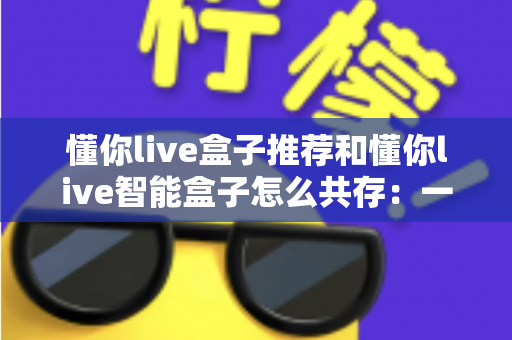 懂你live盒子推荐和懂你live智能盒子怎么共存：一文读懂选购指南与多设备共存方案