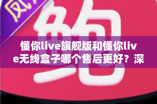 懂你live旗舰版和懂你live无线盒子哪个售后更好？深度解析两大款式保修、客服与维修体验差异