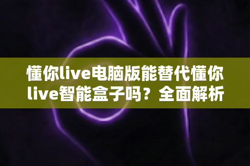 懂你live电脑版能替代懂你live智能盒子吗?全面解析与实用选购指南 懂你live电脑版能替代懂你live智能盒子吗?全面解析与实用选购指南