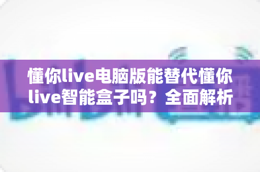 懂你live电脑版能替代懂你live智能盒子吗？全面解析与实用选购指南