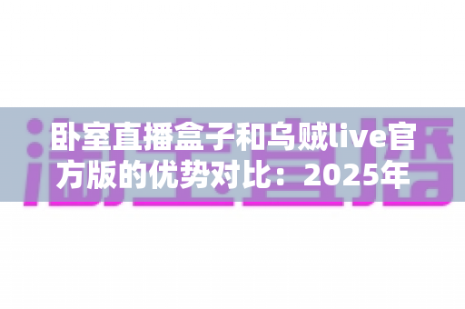 卧室直播盒子和乌贼live官方版的优势对比:2025年居家主播必备的选型指南与深度评测 卧室直播盒子和乌贼live官方版的优势对比:2025年居家主播必备的选型指南与深度评测