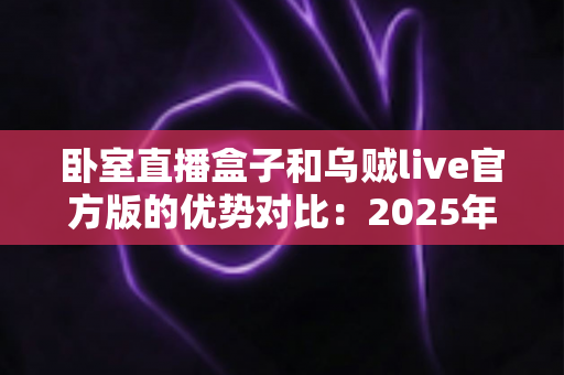 卧室直播盒子和乌贼live官方版的优势对比：2025年居家主播必备的选型指南与深度评测