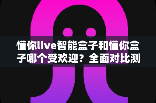 懂你live智能盒子和懂你盒子哪个受欢迎?全面对比测评帮你选购不踩坑 懂你live智能盒子和懂你盒子哪个受欢迎?全面对比测评帮你选购不踩坑