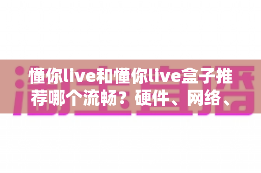 懂你live和懂你live盒子推荐哪个流畅？硬件、网络、系统全维度对比帮你一次选对