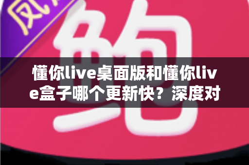 懂你live桌面版和懂你live盒子哪个更新快？深度对比分析助你告别版本滞后烦恼