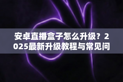 安卓直播盒子怎么升级？2025最新升级教程与常见问题完全指南