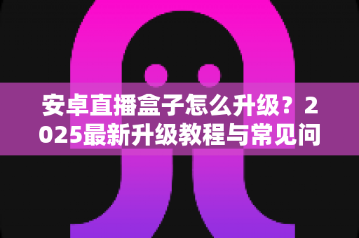 安卓直播盒子怎么升级？2025最新升级教程与常见问题完全指南