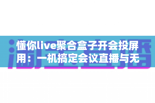懂你live聚合盒子开会投屏用：一机搞定会议直播与无线投屏的全能方案