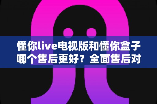 懂你live电视版和懂你盒子哪个售后更好?全面售后对比评测助你安心选购 懂你live电视版和懂你盒子哪个售后更好?全面售后对比评测助你安心选购
