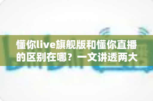 懂你live旗舰版和懂你直播的区别在哪？一文讲透两大版本核心差异与选购指南