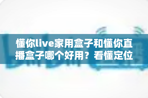 懂你live家用盒子和懂你直播盒子哪个好用？看懂定位差异，买前不踩坑不花冤枉钱