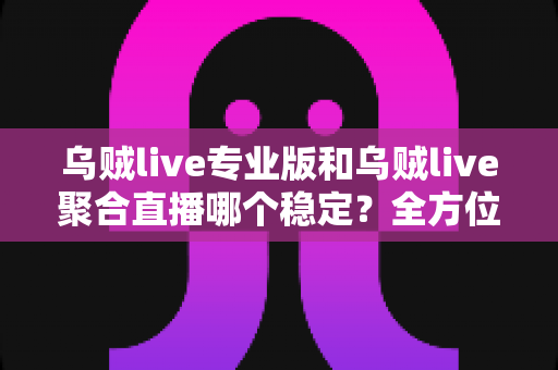 乌贼live专业版和乌贼live聚合直播哪个稳定？全方位深度对比评测，帮你选对更适合的直播版本
