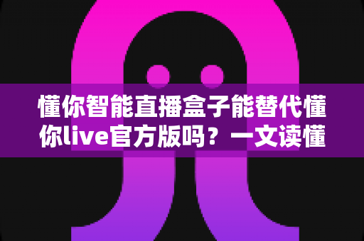 懂你智能直播盒子能替代懂你live官方版吗?一文读懂两者差异与最佳选择方案 懂你智能直播盒子能替代懂你live官方版吗?一文读懂两者差异与最佳选择方案
