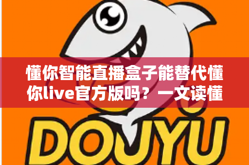 懂你智能直播盒子能替代懂你live官方版吗？一文读懂两者差异与最佳选择方案