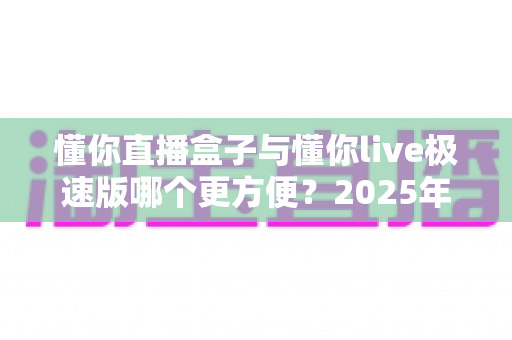 懂你直播盒子与懂你live极速版哪个更方便？2025年最全对比指南，帮你选出最适合的直播神器