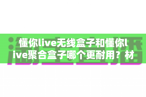 懂你live无线盒子和懂你live聚合盒子哪个更耐用？材质、散热、寿命全维度深度对比选购指南