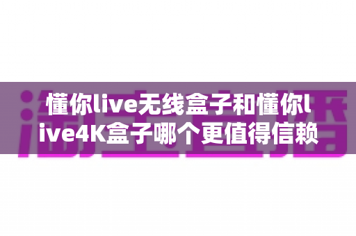 懂你live无线盒子和懂你live4K盒子哪个更值得信赖？2025年家用电视盒子深度对比与选购指南
