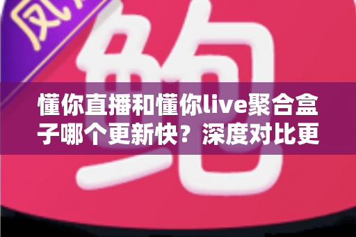 懂你直播和懂你live聚合盒子哪个更新快？深度对比更新频率与使用体验全解析