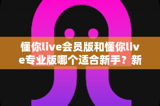 懂你live会员版和懂你live专业版哪个适合新手？新手选版避坑全攻略与实用入门指南