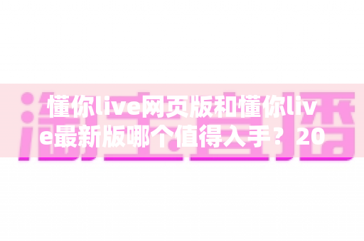 懂你live网页版和懂你live最新版哪个值得入手？2025年最全对比选购指南