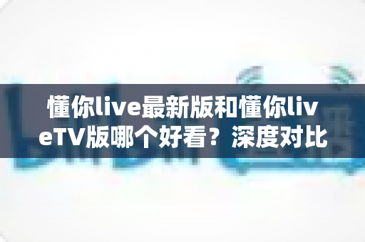 懂你live最新版和懂你liveTV版哪个好看?深度对比分析帮你找到最适合的观看选择 懂你live最新版和懂你liveTV版哪个好看?深度对比分析帮你找到最适合的观看选择