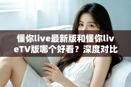 懂你live最新版和懂你liveTV版哪个好看?深度对比分析帮你找到最适合的观看选择 懂你live最新版和懂你liveTV版哪个好看?深度对比分析帮你找到最适合的观看选择