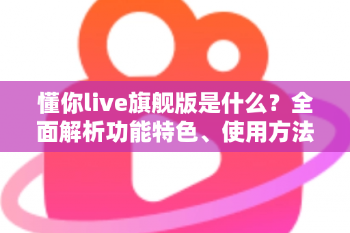 懂你live旗舰版是什么?全面解析功能特色、使用方法与常见疑问 懂你live旗舰版是什么?全面解析功能特色、使用方法与常见疑问