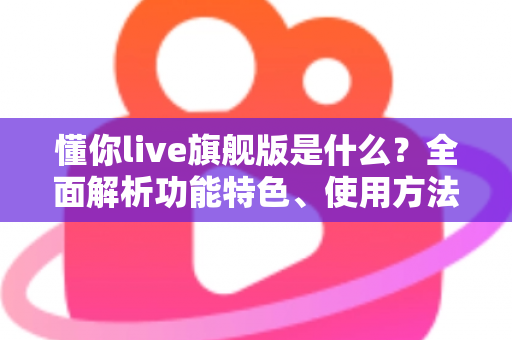 懂你live旗舰版是什么？全面解析功能特色、使用方法与常见疑问
