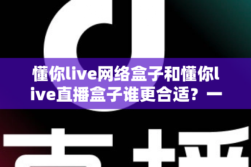 懂你live网络盒子和懂你live直播盒子谁更合适？一份帮你省心省钱的家庭影音选购指南