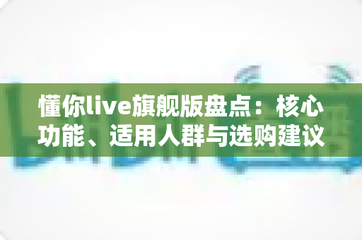 懂你live旗舰版盘点:核心功能、适用人群与选购建议一文读懂 懂你live旗舰版盘点:核心功能、适用人群与选购建议一文读懂