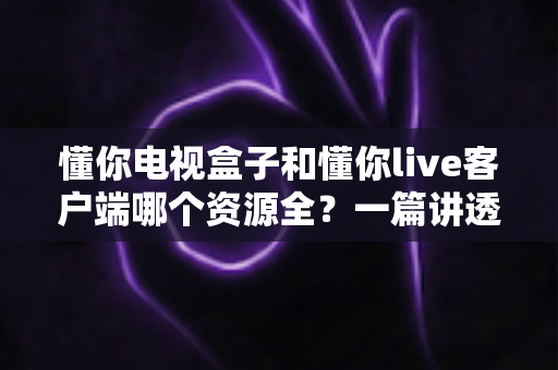 懂你电视盒子和懂你live客户端哪个资源全？一篇讲透资源差异与选择思路的深度解析