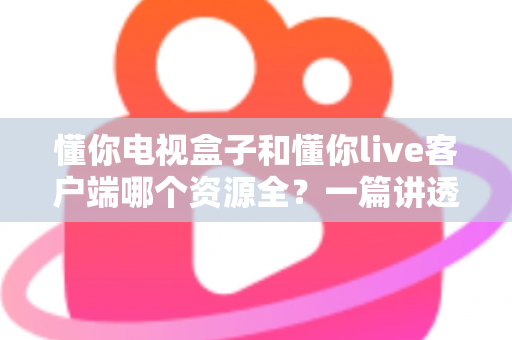 懂你电视盒子和懂你live客户端哪个资源全？一篇讲透资源差异与选择思路的深度解析