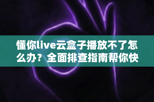 懂你live云盒子播放不了怎么办？全面排查指南帮你快速恢复观看