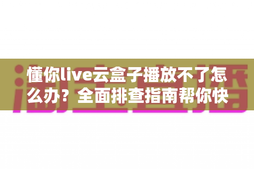 懂你live云盒子播放不了怎么办？全面排查指南帮你快速恢复观看