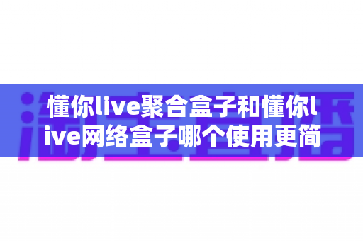 懂你live聚合盒子和懂你live网络盒子哪个使用更简单？——新手零门槛上手全攻略与深度对比评测