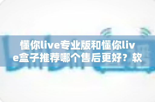 懂你live专业版和懂你live盒子推荐哪个售后更好？软件与硬件售后深度对比，助你选对更省心的直播方案