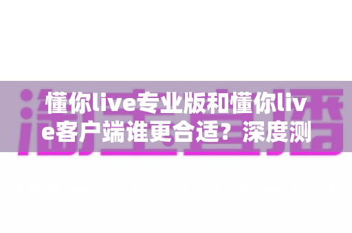 懂你live专业版和懂你live客户端谁更合适?深度测评对比分析,帮你找到最适合的直播工具 懂你live专业版和懂你live客户端谁更合适?深度测评对比分析,帮你找到最适合的直播工具