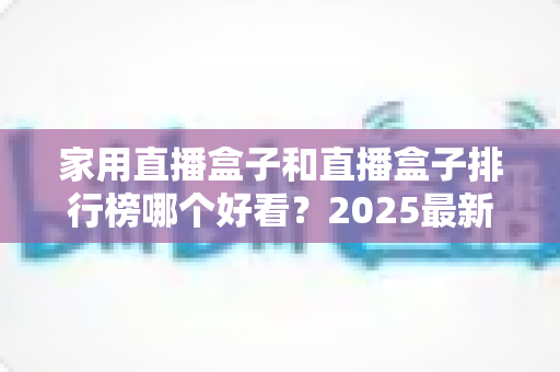 家用直播盒子和直播盒子排行榜哪个好看？2025最新选购攻略帮你轻松避坑