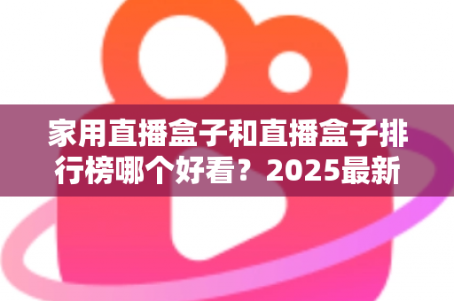 家用直播盒子和直播盒子排行榜哪个好看？2025最新选购攻略帮你轻松避坑