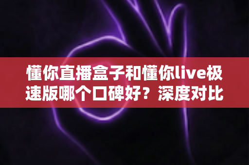 懂你直播盒子和懂你live极速版哪个口碑好？深度对比分析助你选出最合适的版本