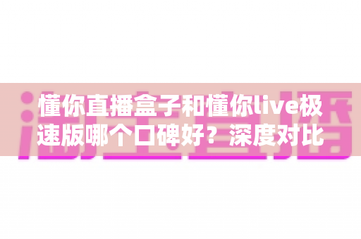 懂你直播盒子和懂你live极速版哪个口碑好？深度对比分析助你选出最合适的版本