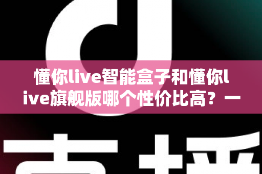 懂你live智能盒子和懂你live旗舰版哪个性价比高?一篇看懂两款机型差异与选购指南 懂你live智能盒子和懂你live旗舰版哪个性价比高?一篇看懂两款机型差异与选购指南
