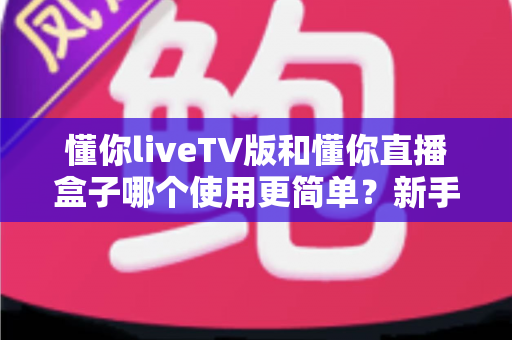 懂你liveTV版和懂你直播盒子哪个使用更简单？新手也能秒懂的全面对比指南