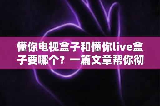 懂你电视盒子和懂你live盒子要哪个?一篇文章帮你彻底搞懂选购难题 懂你电视盒子和懂你live盒子要哪个?一篇文章帮你彻底搞懂选购难题