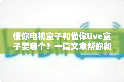 懂你电视盒子和懂你live盒子要哪个?一篇文章帮你彻底搞懂选购难题 懂你电视盒子和懂你live盒子要哪个?一篇文章帮你彻底搞懂选购难题