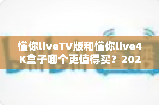 懂你liveTV版和懂你live4K盒子哪个更值得买？2025年最新选购指南与深度对比分析