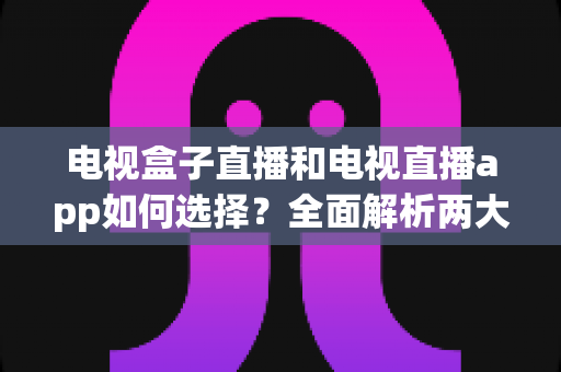 电视盒子直播和电视直播app如何选择？全面解析两大观影方案的优劣与实用选购指南