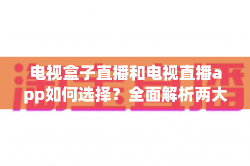 电视盒子直播和电视直播app如何选择？全面解析两大观影方案的优劣与实用选购指南